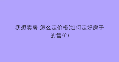 我想卖房 怎么定价格(如何定好房子的售价)